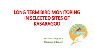 LONG TERM BIRD MONITORING
IN SELECTED SITES OF
KASARAGOD
Maxim Rodrigues K
(Kasaragod Birders)
 