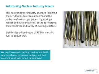 Addressing Nuclear Industry Needs
25
The nuclear power industry changed following
the accident at Fukushima Daiichi and the
collapse of natural gas prices. Lightbridge
recognized nuclear utilities’ desire to improve
the economics and safety of existing reactors.
Lightbridge utilized years of R&D in metallic
fuel to do just that.
We need to operate existing reactors and build
new ones based on current designs, but their
economics and safety must be improved.
 