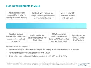 Fuel Developments in 2016
27
Letter of Intent for
first LTA* contract
with a US utility
Canadian Nuclear
Laboratories conducted
assessment of fuel rod
fabrication
BWXT conducted
assessment of fuel rod
fabrication
AREVA conducted
assessment of fuel
design, LTBR fuel market,
and rod fabrication
Agreed to terms
with AREVA for
Joint Venture
Received regulatory
approval for irradiation
testing in Halden, Norway
Contract with Institute for
Energy Technology in Norway
for irradiation testing.
Near-term milestones are to:
- Select the entity to fabricate fuel samples for testing in the research reactor in Norway
- Formalize the joint venture agreement with AREVA
- Enter into a lead test assembly (LTA) agreement with a US electric utility
* Lead test assembly (LTA) is a nuclear power industry term for the first assemblies (bundles of fuel rods) of a new type of fuel
used in a commercial nuclear power plant. The LTAs may be preceded by lead test rods (LTRs) in the commercial reactor.
 