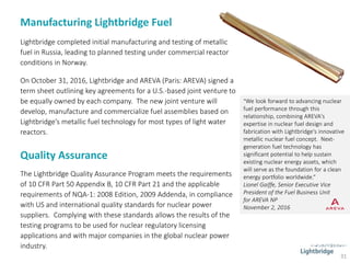 Manufacturing Lightbridge Fuel
31
Lightbridge completed initial manufacturing and testing of metallic
fuel in Russia, leading to planned testing under commercial reactor
conditions in Norway.
On October 31, 2016, Lightbridge and AREVA (Paris: AREVA) signed a
term sheet outlining key agreements for a U.S.-based joint venture to
be equally owned by each company. The new joint venture will
develop, manufacture and commercialize fuel assemblies based on
Lightbridge’s metallic fuel technology for most types of light water
reactors.
Quality Assurance
The Lightbridge Quality Assurance Program meets the requirements
of 10 CFR Part 50 Appendix B, 10 CFR Part 21 and the applicable
requirements of NQA-1: 2008 Edition, 2009 Addenda, in compliance
with US and international quality standards for nuclear power
suppliers. Complying with these standards allows the results of the
testing programs to be used for nuclear regulatory licensing
applications and with major companies in the global nuclear power
industry.
"We look forward to advancing nuclear
fuel performance through this
relationship, combining AREVA's
expertise in nuclear fuel design and
fabrication with Lightbridge's innovative
metallic nuclear fuel concept. Next-
generation fuel technology has
significant potential to help sustain
existing nuclear energy assets, which
will serve as the foundation for a clean
energy portfolio worldwide.“
Lionel Gaiffe, Senior Executive Vice
President of the Fuel Business Unit
for AREVA NP
November 2, 2016
 