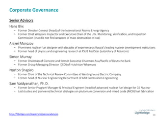 Corporate Governance
38
Senior Advisors
Hans Blix
• Former Director General (head) of the International Atomic Energy Agency
• Former Chief Weapons Inspector and Executive Chair of the U.N. Monitoring, Verification, and Inspection
Commission (that did not find weapons of mass destruction in Iraq)
Alexei Morozov
• Prominent nuclear fuel designer with decades of experience at Russia’s leading nuclear development institutions
• Former head of physics and engineering research at FSUE Red Star (subsidiary of Rosatom)
Simon Murray
• Former Chairman of Glencore and former Executive Chairman Asia/Pacific of Deutsche Bank
• Former Group Managing Director (CEO) of Hutchison Whampoa
Norton Shapiro
• Former Chair of the Technical Review Committee at Westinghouse Electric Company
• Former head of Nuclear Engineering Department of ABB Combustion Engineering
Sam Vaidyanathan, Ph.D.
• Former Senior Program Manager & Principal Engineer (head) of advanced nuclear fuel design for GE Nuclear
• Led studies and pioneered technical strategies on plutonium conversion and mixed oxide (MOX) fuel fabrication
http://ltbridge.com/leadership/senioradvisors
 