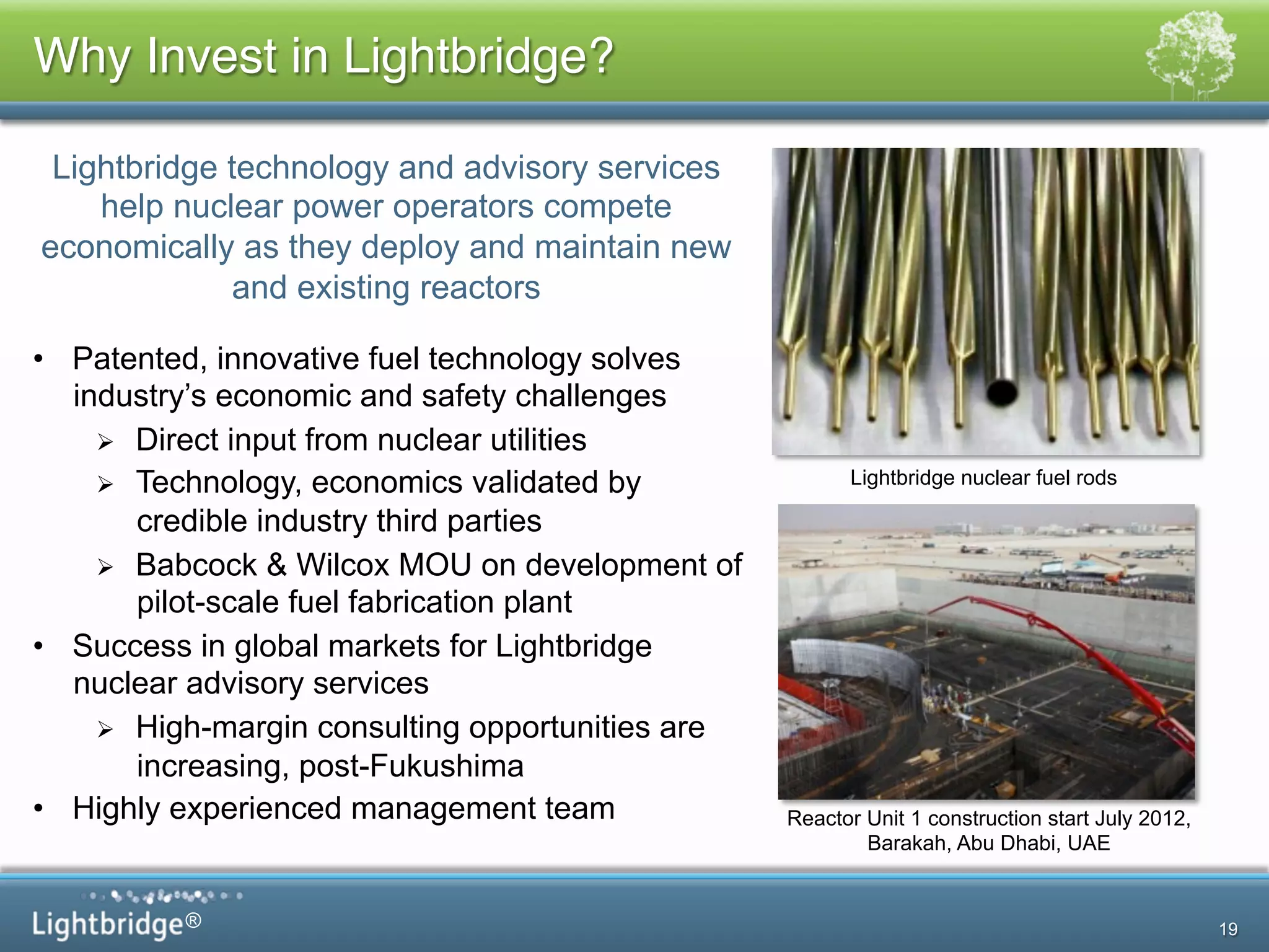 ®
Why Invest in Lightbridge? !
19
•  Patented, innovative fuel technology solves
industry’s economic and safety challenges
!  Direct input from nuclear utilities
!  Technology, economics validated by
credible industry third parties
!  Babcock & Wilcox MOU on development of
pilot-scale fuel fabrication plant
•  Success in global markets for Lightbridge
nuclear advisory services
!  High-margin consulting opportunities are
increasing, post-Fukushima
•  Highly experienced management team
Pic of Barakah
Lightbridge nuclear fuel rods
Reactor Unit 1 construction start July 2012,
Barakah, Abu Dhabi, UAE
Lightbridge technology and advisory services
help nuclear power operators compete
economically as they deploy and maintain new
and existing reactors
 