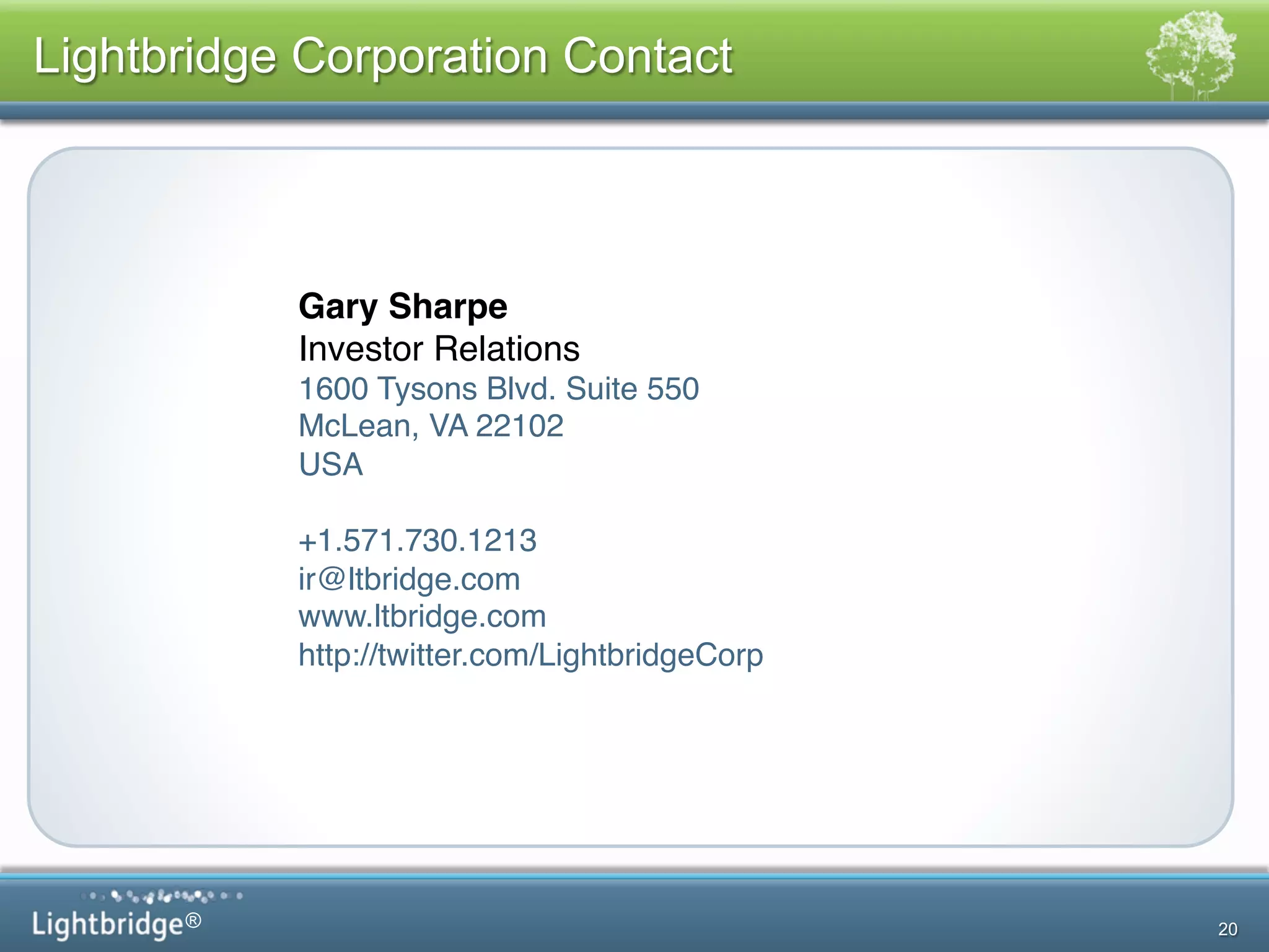 ®
Lightbridge Corporation Contact
20
!
Gary Sharpe!
Investor Relations!
1600 Tysons Blvd. Suite 550!
McLean, VA 22102 !
USA!
!
+1.571.730.1213!
ir@ltbridge.com!
www.ltbridge.com!
http://twitter.com/LightbridgeCorp!
 