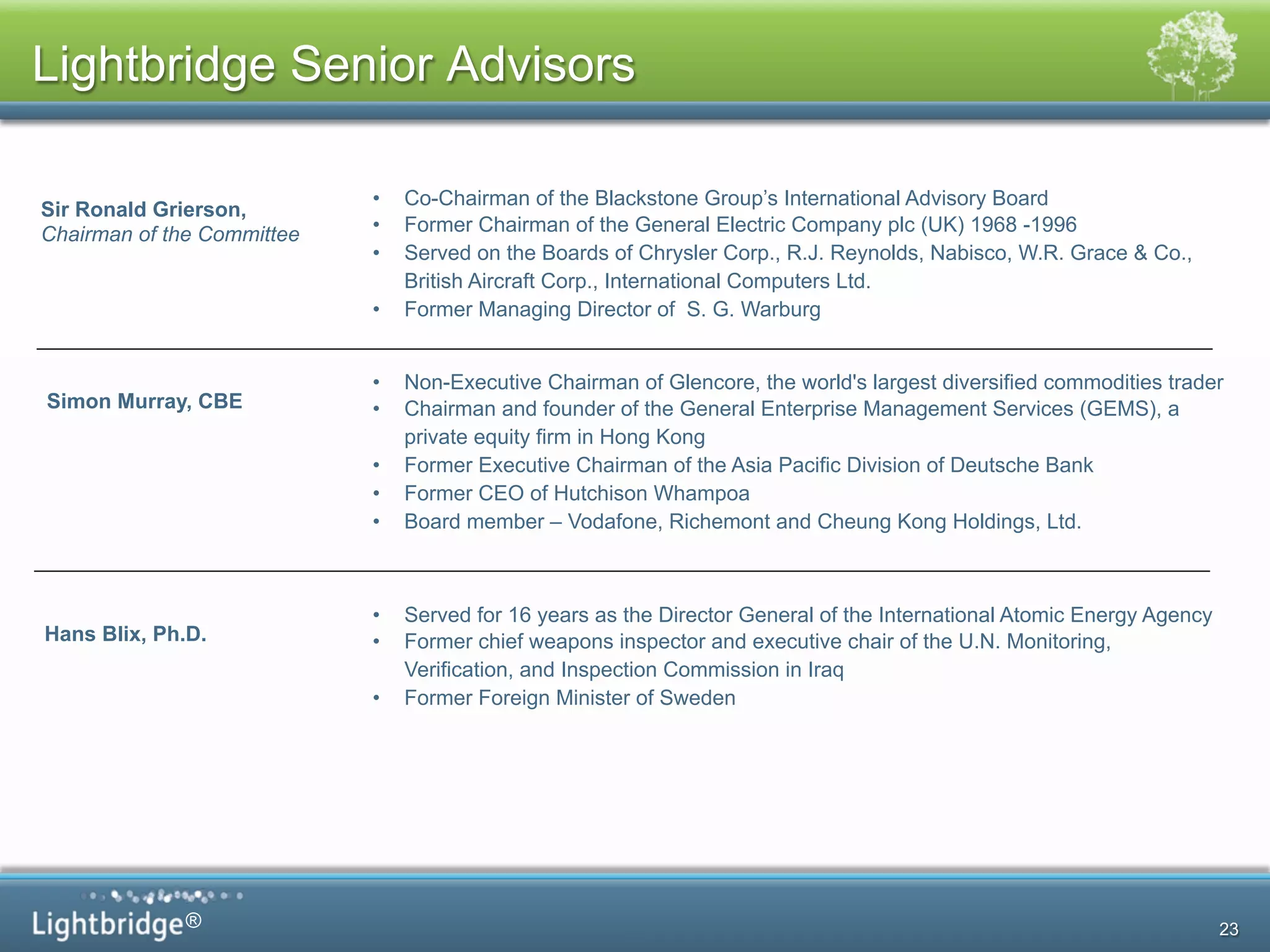 ®
Sir Ronald Grierson,
Chairman of the Committee
•  Co-Chairman of the Blackstone Group’s International Advisory Board
•  Former Chairman of the General Electric Company plc (UK) 1968 -1996
•  Served on the Boards of Chrysler Corp., R.J. Reynolds, Nabisco, W.R. Grace & Co.,
British Aircraft Corp., International Computers Ltd.
•  Former Managing Director of S. G. Warburg
5
Lightbridge Senior Advisors
23
Simon Murray, CBE
•  Non-Executive Chairman of Glencore, the world's largest diversified commodities trader
•  Chairman and founder of the General Enterprise Management Services (GEMS), a
private equity firm in Hong Kong
•  Former Executive Chairman of the Asia Pacific Division of Deutsche Bank
•  Former CEO of Hutchison Whampoa
•  Board member – Vodafone, Richemont and Cheung Kong Holdings, Ltd.
Hans Blix, Ph.D.
•  Served for 16 years as the Director General of the International Atomic Energy Agency
•  Former chief weapons inspector and executive chair of the U.N. Monitoring,
Verification, and Inspection Commission in Iraq
•  Former Foreign Minister of Sweden
 