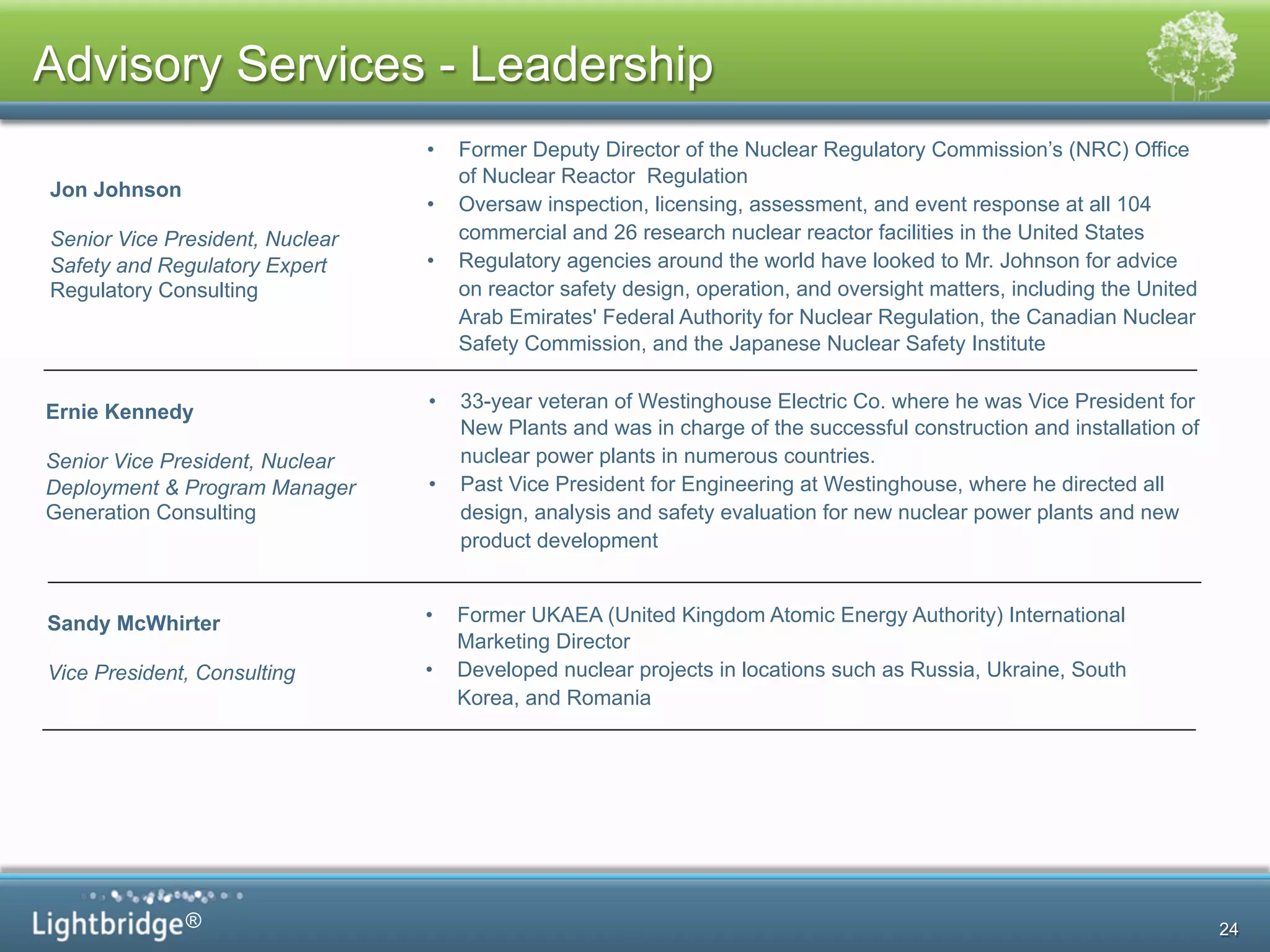 ®
•  33-year veteran of Westinghouse Electric Co. where he was Vice President for
New Plants and was in charge of the successful construction and installation of
nuclear power plants in numerous countries.
•  Past Vice President for Engineering at Westinghouse, where he directed all
design, analysis and safety evaluation for new nuclear power plants and new
product development
Ernie Kennedy
Senior Vice President, Nuclear
Deployment & Program Manager
Generation Consulting
Jon Johnson
Senior Vice President, Nuclear
Safety and Regulatory Expert
Regulatory Consulting
•  Former Deputy Director of the Nuclear Regulatory Commission’s (NRC) Office
of Nuclear Reactor Regulation
•  Oversaw inspection, licensing, assessment, and event response at all 104
commercial and 26 research nuclear reactor facilities in the United States
•  Regulatory agencies around the world have looked to Mr. Johnson for advice
on reactor safety design, operation, and oversight matters, including the United
Arab Emirates' Federal Authority for Nuclear Regulation, the Canadian Nuclear
Safety Commission, and the Japanese Nuclear Safety Institute
Sandy McWhirter
Vice President, Consulting
5
•  Former UKAEA (United Kingdom Atomic Energy Authority) International
Marketing Director
•  Developed nuclear projects in locations such as Russia, Ukraine, South
Korea, and Romania
Advisory Services - Leadership
24
 