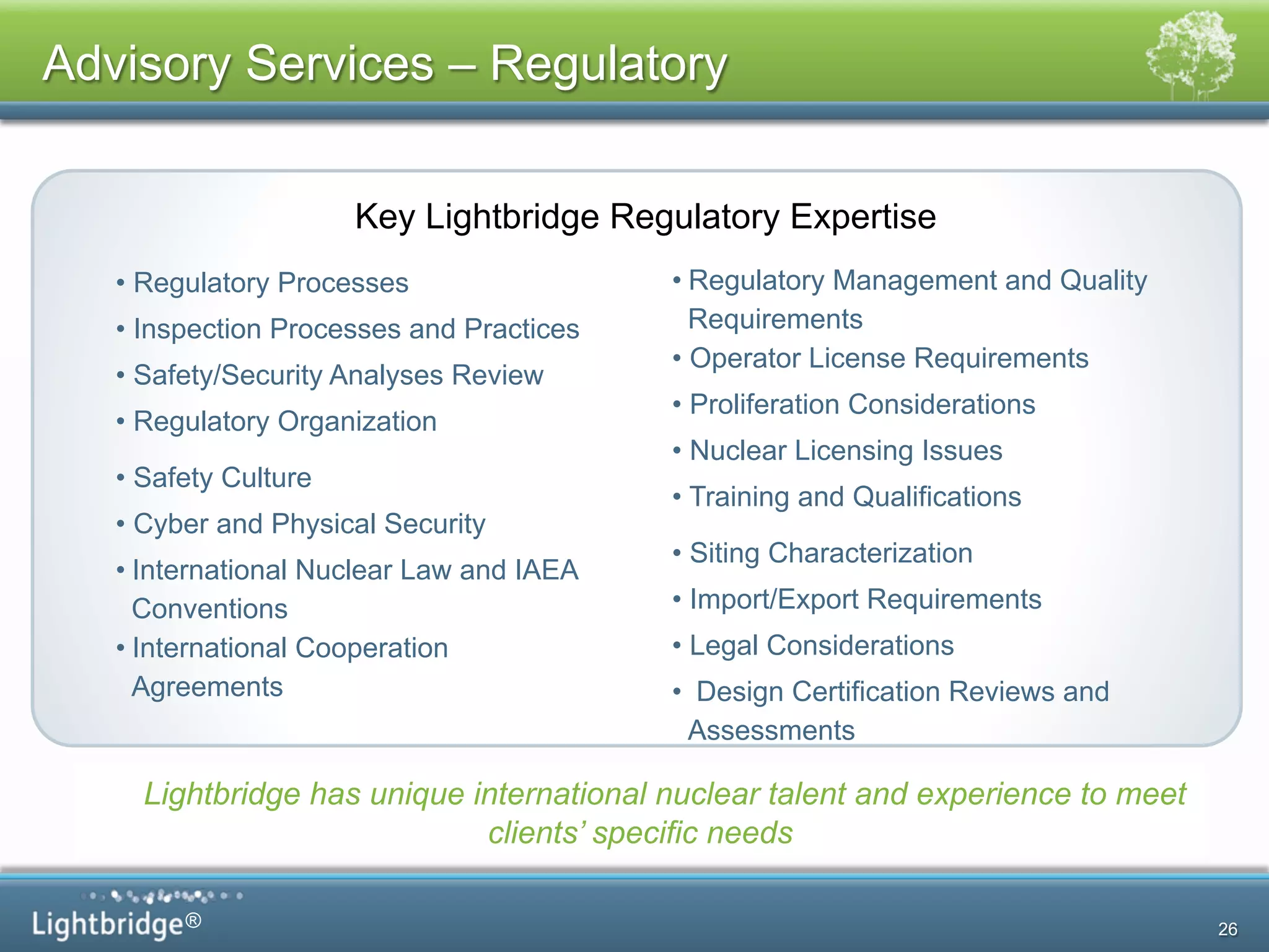 ®
Advisory Services – Regulatory
Key Lightbridge Regulatory Expertise
Lightbridge has unique international nuclear talent and experience to meet
clients’ specific needs
• Regulatory Processes
• Inspection Processes and Practices
• Safety/Security Analyses Review
• Regulatory Organization
• Safety Culture
• Cyber and Physical Security
• International Nuclear Law and IAEA
Conventions
• International Cooperation
Agreements
• Regulatory Management and Quality
Requirements
• Operator License Requirements
• Proliferation Considerations
• Nuclear Licensing Issues
• Training and Qualifications
• Siting Characterization
• Import/Export Requirements
• Legal Considerations
•  Design Certification Reviews and
Assessments
26
 