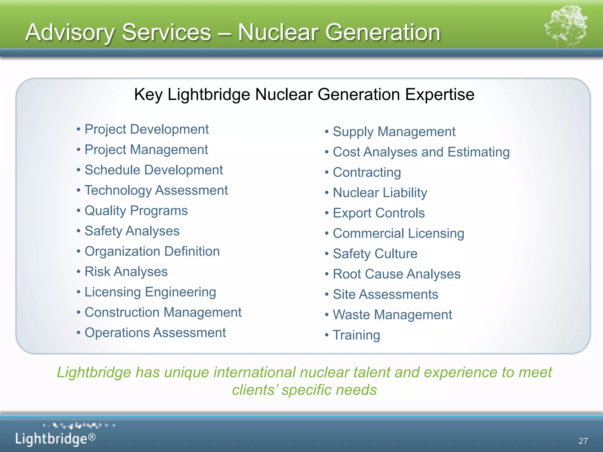 ®
Advisory Services – Nuclear Generation
• Project Development
• Project Management
• Schedule Development
• Technology Assessment
• Quality Programs
• Safety Analyses
• Organization Definition
• Risk Analyses
• Licensing Engineering
• Construction Management
• Operations Assessment
• Supply Management
• Cost Analyses and Estimating
• Contracting
• Nuclear Liability
• Export Controls
• Commercial Licensing
• Safety Culture
• Root Cause Analyses
• Site Assessments
• Waste Management
• Training
Key Lightbridge Nuclear Generation Expertise
Lightbridge has unique international nuclear talent and experience to meet
clients’ specific needs
27
 