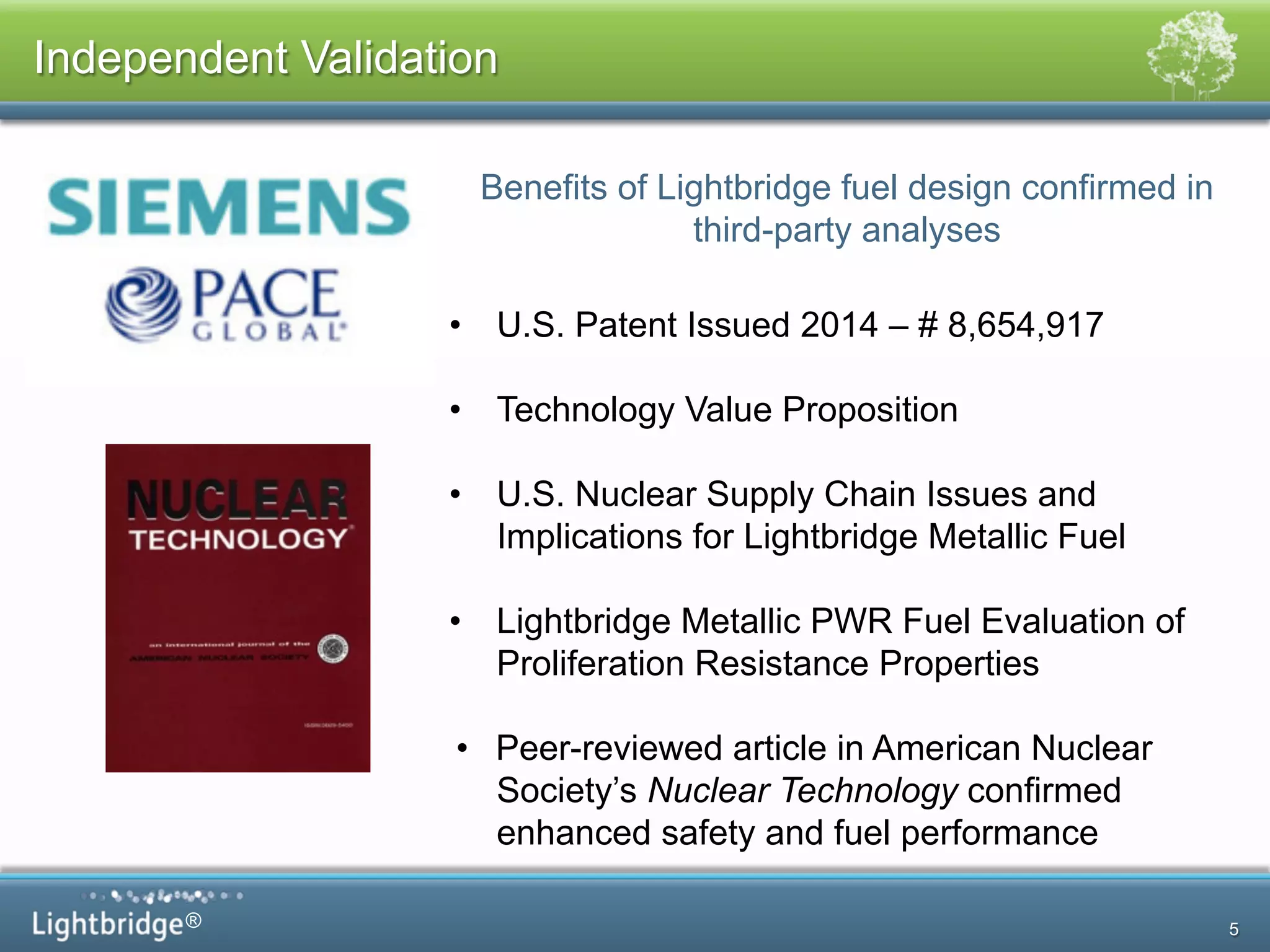 ®
Independent Validation
5
Benefits of Lightbridge fuel design confirmed in
third-party analyses
•  U.S. Patent Issued 2014 – # 8,654,917
•  Technology Value Proposition
•  U.S. Nuclear Supply Chain Issues and
Implications for Lightbridge Metallic Fuel
•  Lightbridge Metallic PWR Fuel Evaluation of
Proliferation Resistance Properties
•  Peer-reviewed article in American Nuclear
Society’s Nuclear Technology confirmed
enhanced safety and fuel performance
 