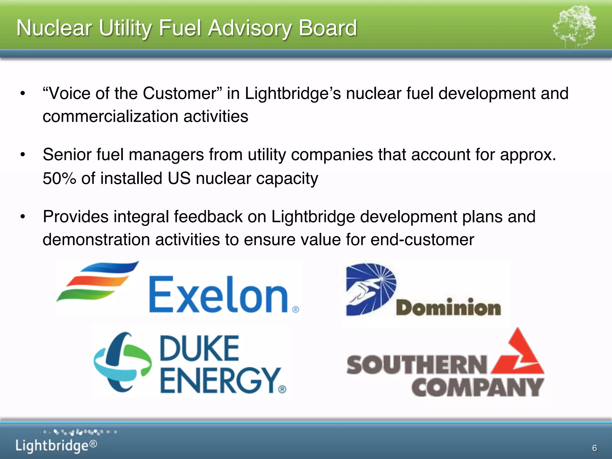 ®
Nuclear Utility Fuel Advisory Board!
•  “Voice of the Customer” in Lightbridge’s nuclear fuel development and
commercialization activities  !
•  Senior fuel managers from utility companies that account for approx.
50% of installed US nuclear capacity!
•  Provides integral feedback on Lightbridge development plans and
demonstration activities to ensure value for end-customer!
6
 