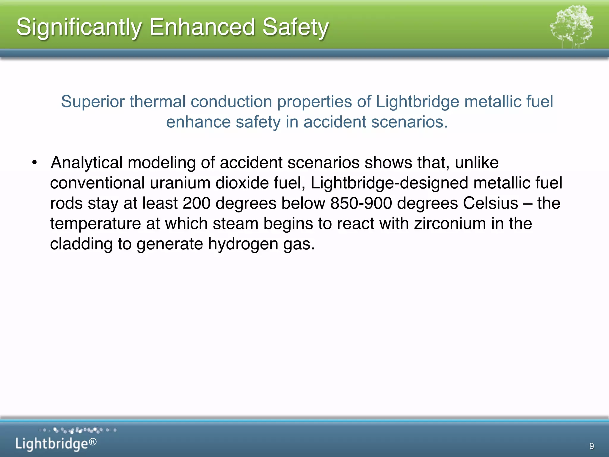®
Signiﬁcantly Enhanced Safety!
9
Superior thermal conduction properties of Lightbridge metallic fuel
enhance safety in accident scenarios.
!
•  Analytical modeling of accident scenarios shows that, unlike
conventional uranium dioxide fuel, Lightbridge-designed metallic fuel
rods stay at least 200 degrees below 850-900 degrees Celsius – the
temperature at which steam begins to react with zirconium in the
cladding to generate hydrogen gas.!
 