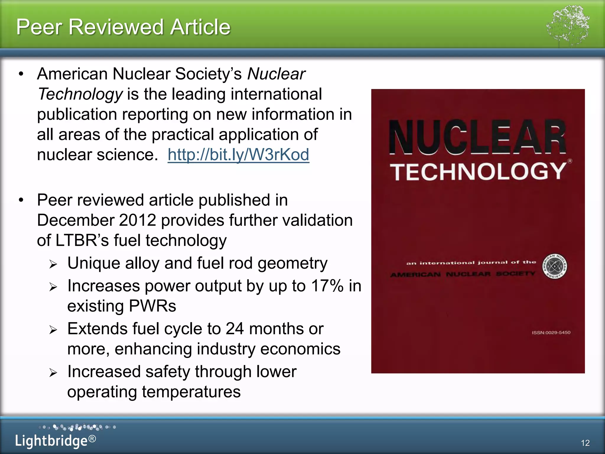 ®
Peer Reviewed Article
12
• American Nuclear Society’s Nuclear
Technology is the leading international
publication reporting on new information in
all areas of the practical application of
nuclear science. http://bit.ly/W3rKod
• Peer reviewed article published in
December 2012 provides further validation
of LTBR’s fuel technology
 Unique alloy and fuel rod geometry
 Increases power output by up to 17% in
existing PWRs
 Extends fuel cycle to 24 months or
more, enhancing industry economics
 Increased safety through lower
operating temperatures
 