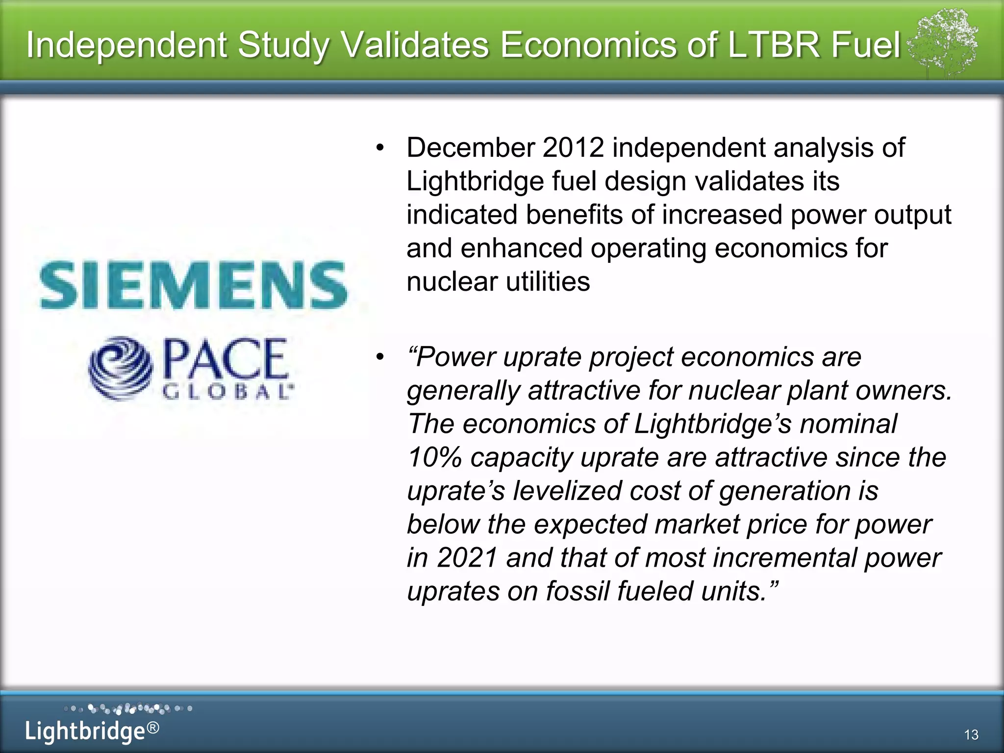 ®
Independent Study Validates Economics of LTBR Fuel
13
• December 2012 independent analysis of
Lightbridge fuel design validates its
indicated benefits of increased power output
and enhanced operating economics for
nuclear utilities
• “Power uprate project economics are
generally attractive for nuclear plant owners.
The economics of Lightbridge’s nominal
10% capacity uprate are attractive since the
uprate’s levelized cost of generation is
below the expected market price for power
in 2021 and that of most incremental power
uprates on fossil fueled units.”
 