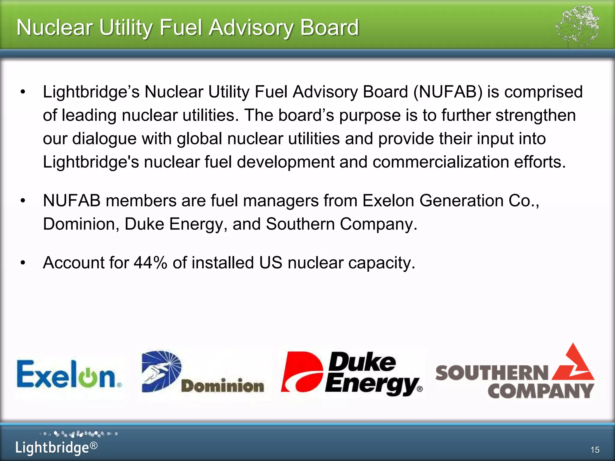 ®
Nuclear Utility Fuel Advisory Board
• Lightbridge’s Nuclear Utility Fuel Advisory Board (NUFAB) is comprised
of leading nuclear utilities. The board’s purpose is to further strengthen
our dialogue with global nuclear utilities and provide their input into
Lightbridge's nuclear fuel development and commercialization efforts.
• NUFAB members are fuel managers from Exelon Generation Co.,
Dominion, Duke Energy, and Southern Company.
• Account for 44% of installed US nuclear capacity.
15
 