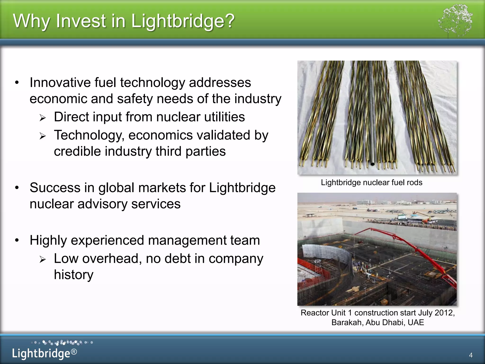®
Why Invest in Lightbridge?
4
• Innovative fuel technology addresses
economic and safety needs of the industry
 Direct input from nuclear utilities
 Technology, economics validated by
credible industry third parties
• Success in global markets for Lightbridge
nuclear advisory services
• Highly experienced management team
 Low overhead, no debt in company
history
Pic of Barakah
Lightbridge nuclear fuel rods
Reactor Unit 1 construction start July 2012,
Barakah, Abu Dhabi, UAE
 