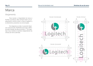 Marca
	
	 Para manter a integridade da marca e
facilitar sua leitura, deve sempre haver um es-
paçamento mínimo entre a marca Logitech e
os elementos presentes na comunicação.
	 No diagrama ao lado, é possível obser-
var a área de não interferência do logo, defini-
da pela metade da altura da letra “L” do logo-
tipo. Essa medida é mantida independente da
versão da marca aplicada.
Arejamento
Versão Centralizada Versão Vertical
Versão Horizontal
Pág. 11 Manual de identidade visual Diretrizes de uso da marca
 