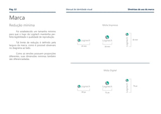 Marca
	
	 Foi estabelecido um tamanho mínimo
para que o logo da Logitech mantenha per-
feita legibilidade e qualidade de reprodução.
	 Tal limite de redução é definido pela
largura da marca, como é possível observars
no diagrama ao lado.
	 Como as versões possuem proporções
diferentes, suas dimensões mínimas também
são diferenciadadas.
24 mm
69 px
26 mm
74 px
18 mm
51 px
Redução mínima
Pág. 12 Manual de identidade visual Diretrizes de uso da marca
Mídia Impressa
Mídia Digital
 