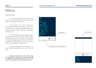 Marca
Pág. 15 Manual de identidade visual Diretrizes de uso da marca
Aplicações
	 A marca da Logitech possui mais força
gráfica quando aplicada em suas cores origi-
nais, em sua versão horizontal.
	
	 A aplicação com mais dinamismo,
acentuando o caráter inovador da empresa, é
no canto inferior direito. Essa aplicação é mais
adequada para pastas, panfletos, envelopes,
anúncios, etc.
	 A marca também possui grande legib-
ilidade quando centralizada. No entanto, para
que haja dinamismo, o símbolo é centralizado
e o logotipo jogado para a direita (não desre-
speitando as proporções da marca). Esse é o
caso das embalagens, fachadas, etc.
	 Outra possibilidade de aplicação é no
canto superior esquerdo, como é o caso do
site.
	
	 Atenção: nos fundos em que a marca orig-
inal não pode ser aplicada, uma faixa branca pode
ser utilizada como alternativa. Essa faixa será um
pouco mais larga do que o arejamento da marca.
Arejamento
largura: aprox. 2x arejamento
Eixo central
 