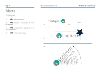 Marca
Proibições
Pág. 18 Manual de identidade visual Diretrizes de uso da marca
15.	 NÃO refletirás a marca;
16.	 NÃO reduzirás a marca além do limite
de redução;
17.	 NÃO utrapassarás a sagrada área de
não interferência;
18.	 NÃO rotacionarás o logo.
15.
17.
18.
16.
 