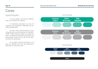 Cores
Pág. 19 Manual de identidade visual Diretrizes de uso da marca
	 As cores verde e cinza foram estabele-
cidas como padrão da Logitech.
	
	 É importante reproduzir as cores da
Logitech com qualidade e fidelidade aos pa-
drões estabelecidos.
	
	 Ao lado, estão representadas as espe-
cificações das cores da empresa em Pantone*,
CMYK e RGB. Podendo utilizar as escala Pan-
tone* na referência Coated (C) para obter uma
aproximação visual em caso de formas difer-
enciadas de reprodução.
	 A cor preta é restrita aos textos e só é
para ser utilizada caso não seja adequada a
aplicação de nenhuma outra.
Cores Principais
Cores Auxiliares
Pantone
3268 C
CMYK
90/3/58/0
RGB
#00A98E
Pantone
423 C
CMYK
48/39/39/4
RGB
#8A8B8C
Pantone
7463 C
CMYK
100/50/12/73
RGB
# 002746
Preto
Especificações
 