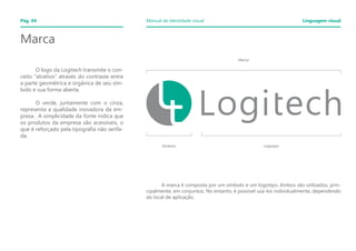 Símbolo Logotipo
Marca
Marca
	
	 O logo da Logitech transmite o con-
ceito “atrativo” através do contraste entre
a parte geométrica e orgânica de seu sím-
bolo e sua forma aberta.
	 O verde, juntamente com o cinza,
representa a qualidade inovadora da em-
presa. A simplicidade da fonte indica que
os produtos da empresa são acessíveis, o
que é reforçado pela tipografia não serifa-
da.
	 A marca é composta por um símbolo e um logotipo. Ambos são utilizados, prin-
cipalmente, em conjuntos. No entanto, é possível usa-los individualmente, dependendo
do local de aplicação.
Pág. 04 Manual de identidade visual Linguagem visual
 