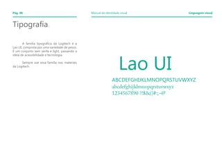 Tipografia
	
	 A família tipográfica da Logitech é a
Lao UI, composta por uma variedade de pesos.
É um conjunto sem serifa e light, passando a
ideia de acessibilidade e tecnologia.
	
	 Sempre use essa família nos materiais
da Logitech.
	 Lao UI
ABCDEFGHIJKLMNOPQRSTUVWXYZ
abcdefghijklmnopqrstuvwxyz
1234567890 ?!$&()#:;~@
Pág. 06 Manual de identidade visual Linguagem visual
 