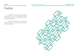 A Logitech usa um padrão composto
pelas letras LT posicionadas estrategicamente
para lembrarem um circuito elétrico e, assim,
remeter à tecnologia.
	
	 O padrão é utilizado no marketing da
Logitech para dar mais dinamismo à propa-
ganda da empresa.
	
Padrão
Pág. 07 Manual de identidade visual Linguagem visual
 