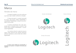 Marca
	
	 A Logitech trabalha com três versões de
sua marca, que mudam conforme a situação.
	 O logo principal é a versão horizontal
da marca, que possui melhor legibilidade e
considerável flexibilidade. Sempre dar priori-
dade a essa versão.
	
	 A versão centralizada não é tão apro-
priada para a empresa como a anterior, mas
ainda possui grande flexibilidade e consid-
erável legibilidade.
	 Já a versão vertical é usada em poucos
casos, onde nenhuma das versões anteriores
pôde ser aplicada ou essa versão teve melhor
legibilidade.
Versões da marca
Versão Centralizada Versão Vertical
Versão Horizontal
Pág. 09 Manual de identidade visual Diretrizes de uso da marca
	 A marca nunca poderá ser reconstruída. É
necessário usar apenas os originais fornecidos pela
Logitech.
 
