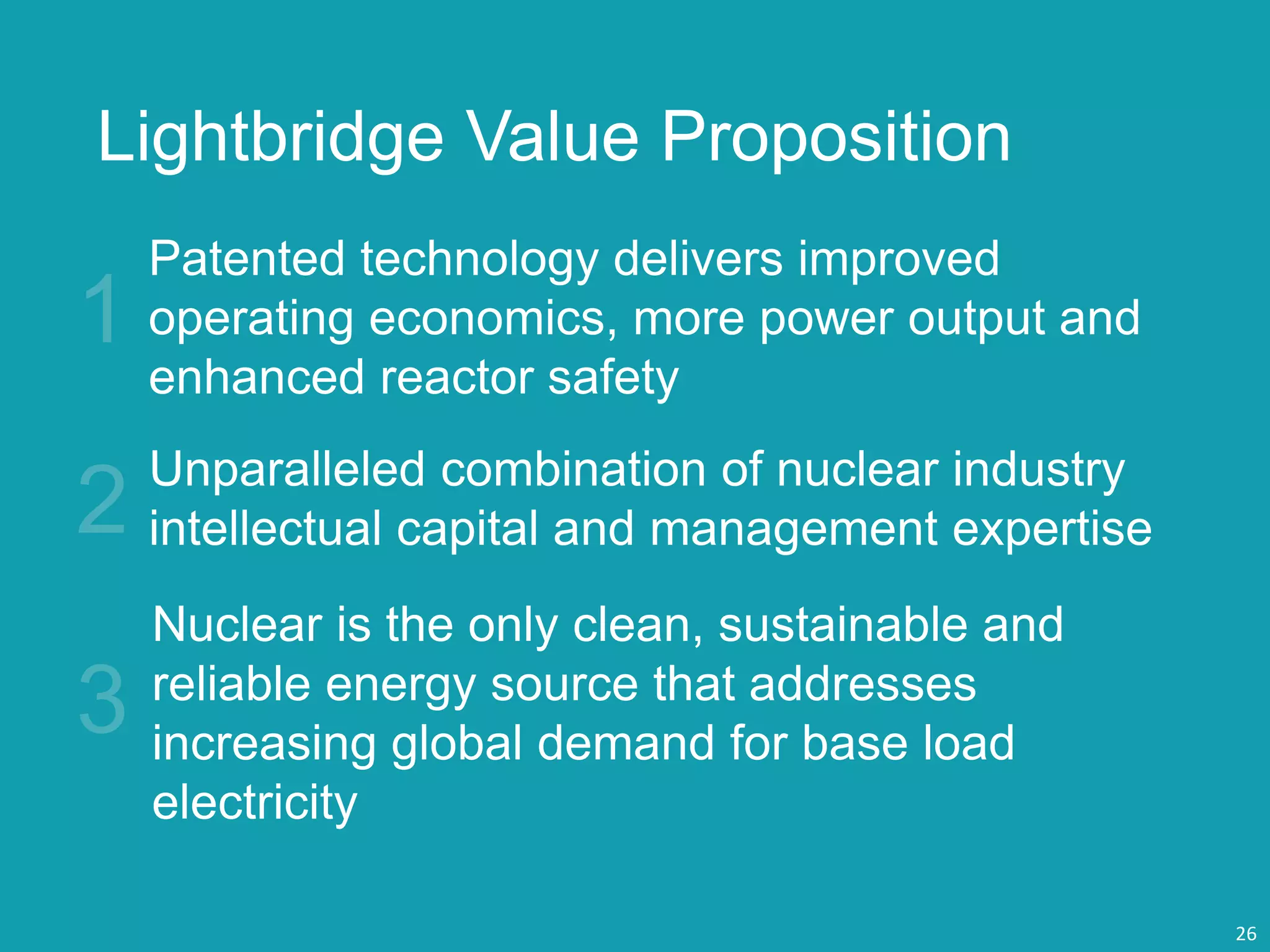 Lightbridge Value Proposition
Unparalleled combination of nuclear industry
intellectual capital and management expertise
Patented technology delivers improved
operating economics, more power output and
enhanced reactor safety
Nuclear is the only clean, sustainable and
reliable energy source that addresses
increasing global demand for base load
electricity
26
 