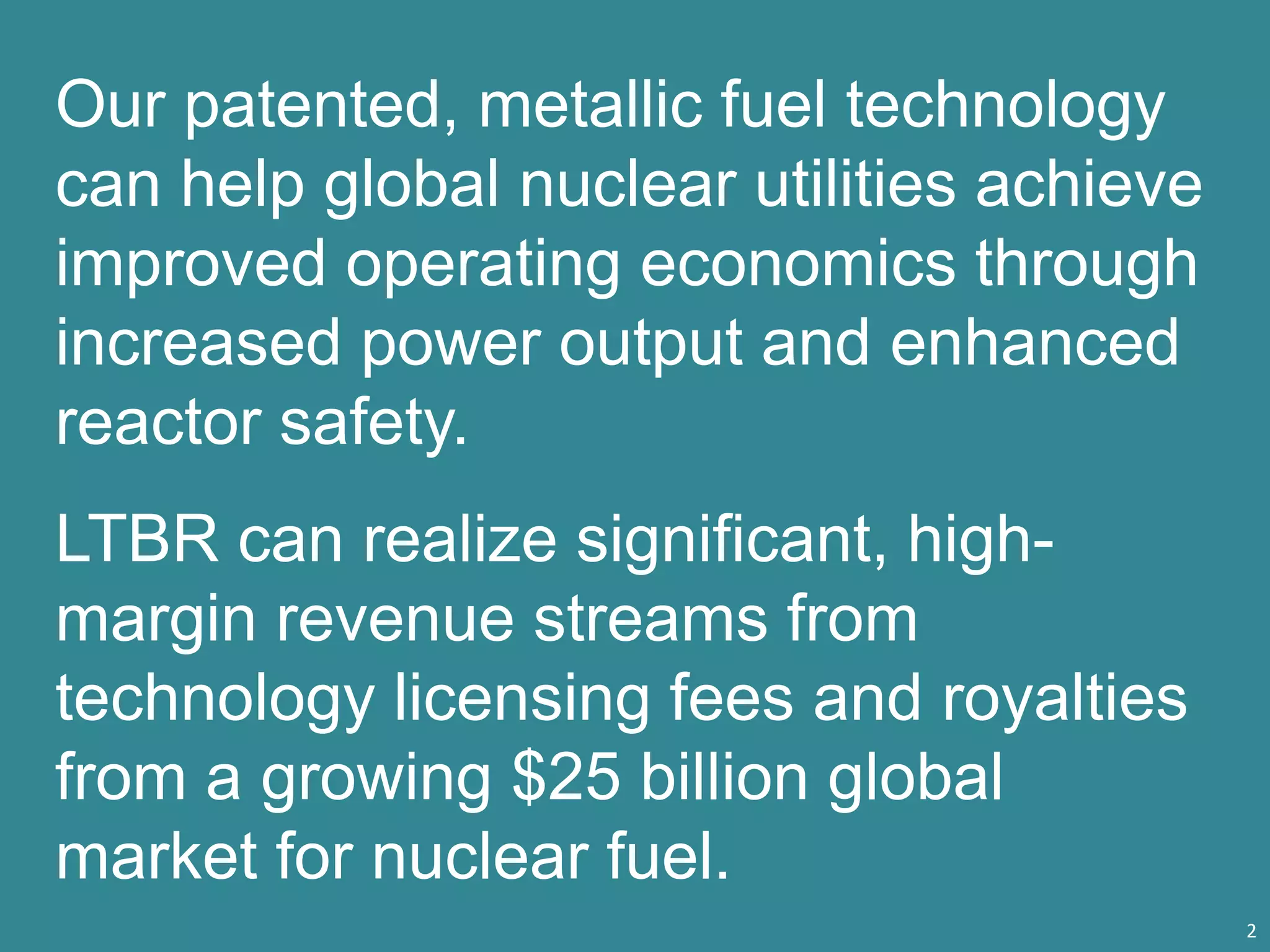 Our patented, metallic fuel technology
can help global nuclear utilities achieve
improved operating economics through
increased power output and enhanced
reactor safety.
LTBR can realize significant, high-
margin revenue streams from
technology licensing fees and royalties
from a growing $25 billion global
market for nuclear fuel.
2
 