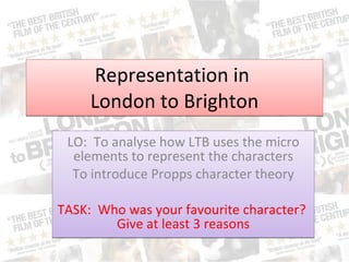 Representation in  London to Brighton LO:  To analyse how LTB uses the micro elements to represent the characters To introduce Propps character theory TASK:  Who was your favourite character?  Give at least 3 reasons 