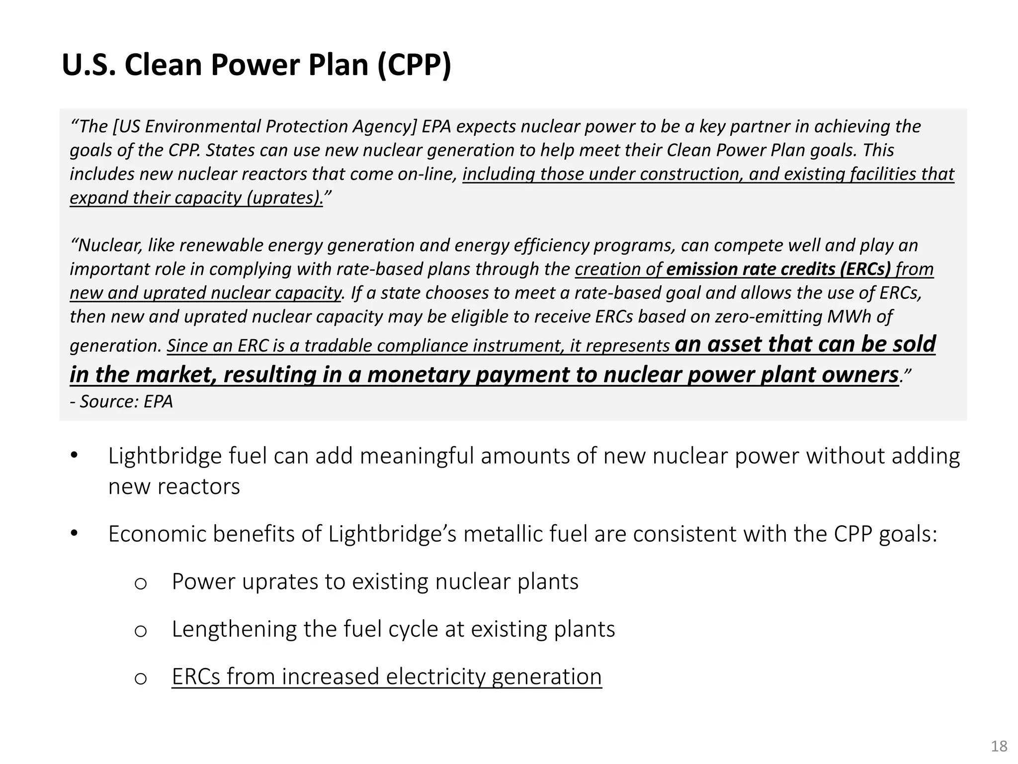 “The [US Environmental Protection Agency] EPA expects nuclear power to be a key partner in achieving the
goals of the CPP. States can use new nuclear generation to help meet their Clean Power Plan goals. This
includes new nuclear reactors that come on‐line, including those under construction, and existing facilities that
expand their capacity (uprates).”
“Nuclear, like renewable energy generation and energy efficiency programs, can compete well and play an
important role in complying with rate‐based plans through the creation of emission rate credits (ERCs) from
new and uprated nuclear capacity. If a state chooses to meet a rate-based goal and allows the use of ERCs,
then new and uprated nuclear capacity may be eligible to receive ERCs based on zero‐emitting MWh of
generation. Since an ERC is a tradable compliance instrument, it represents an asset that can be sold
in the market, resulting in a monetary payment to nuclear power plant owners.”
- Source: EPA
• Lightbridge fuel can add meaningful amounts of new nuclear power without adding
new reactors
• Economic benefits of Lightbridge’s metallic fuel are consistent with the CPP goals:
o Power uprates to existing nuclear plants
o Lengthening the fuel cycle at existing plants
o ERCs from increased electricity generation
18
U.S. Clean Power Plan (CPP)
 