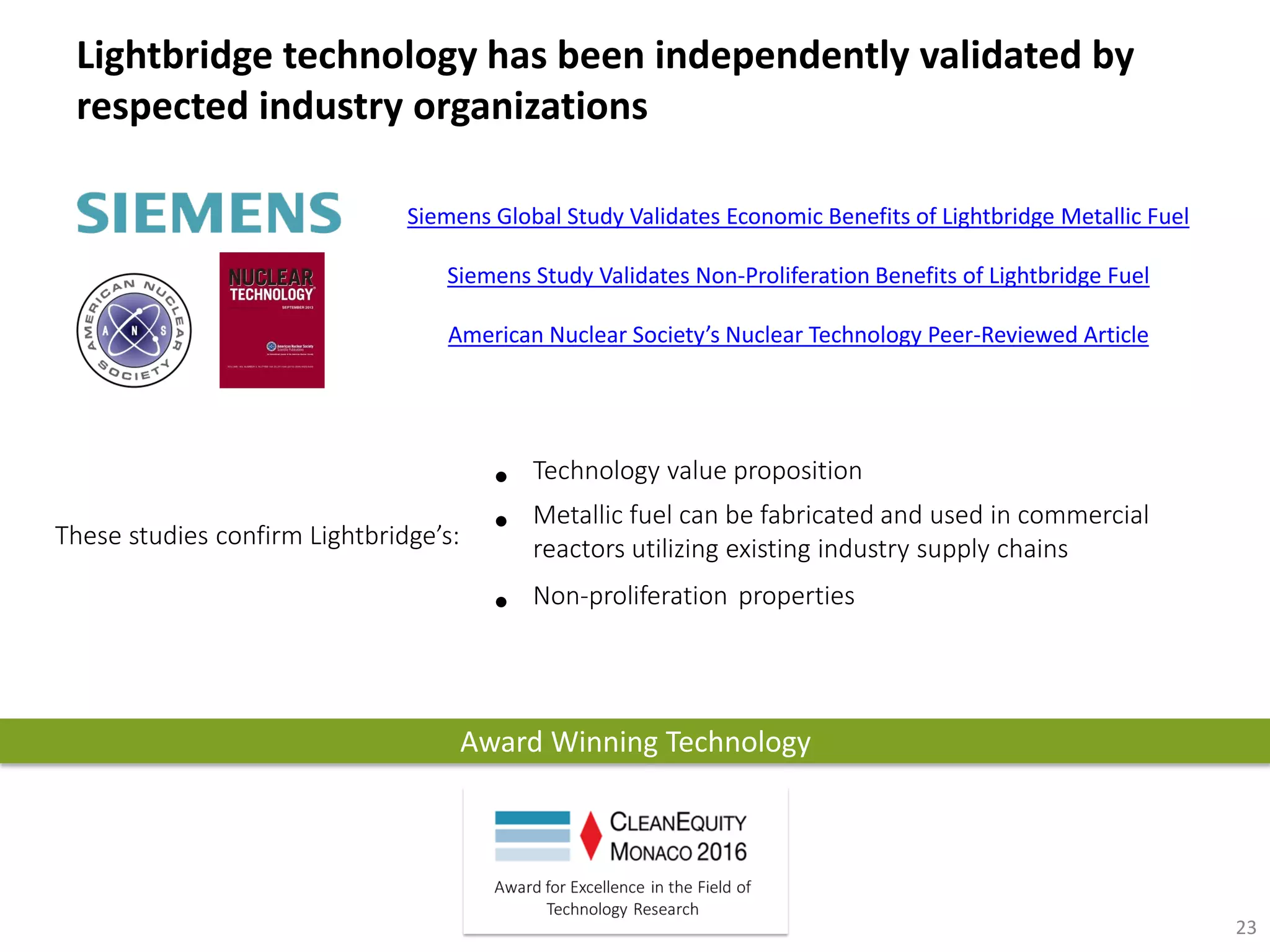 Award Winning Technology
• Technology value proposition
• Metallic fuel can be fabricated and used in commercial
reactors utilizing existing industry supply chains
• Non-proliferation properties
Lightbridge technology has been independently validated by
respected industry organizations
23
Siemens Global Study Validates Economic Benefits of Lightbridge Metallic Fuel
Siemens Study Validates Non-Proliferation Benefits of Lightbridge Fuel
American Nuclear Society’s Nuclear Technology Peer-Reviewed Article
These studies confirm Lightbridge’s:
 