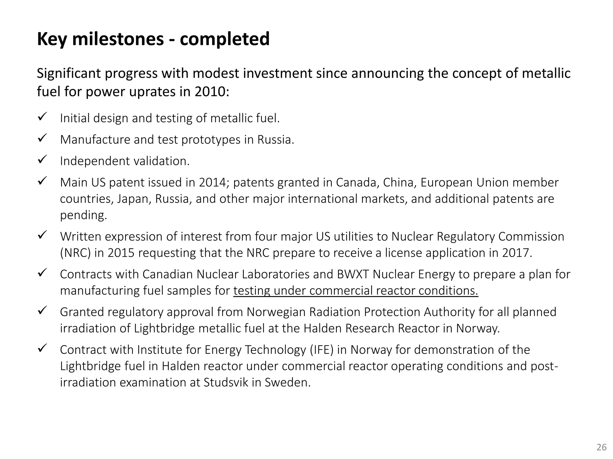 Key milestones - completed
26
Significant progress with modest investment since announcing the concept of metallic
fuel for power uprates in 2010:
 Initial design and testing of metallic fuel.
 Manufacture and test prototypes in Russia.
 Independent validation.
 Main US patent issued in 2014; patents granted in Canada, China, European Union member
countries, Japan, Russia, and other major international markets, and additional patents are
pending.
 Written expression of interest from four major US utilities to Nuclear Regulatory Commission
(NRC) in 2015 requesting that the NRC prepare to receive a license application in 2017.
 Contracts with Canadian Nuclear Laboratories and BWXT Nuclear Energy to prepare a plan for
manufacturing fuel samples for testing under commercial reactor conditions.
 Granted regulatory approval from Norwegian Radiation Protection Authority for all planned
irradiation of Lightbridge metallic fuel at the Halden Research Reactor in Norway.
 Contract with Institute for Energy Technology (IFE) in Norway for demonstration of the
Lightbridge fuel in Halden reactor under commercial reactor operating conditions and post-
irradiation examination at Studsvik in Sweden.
 
