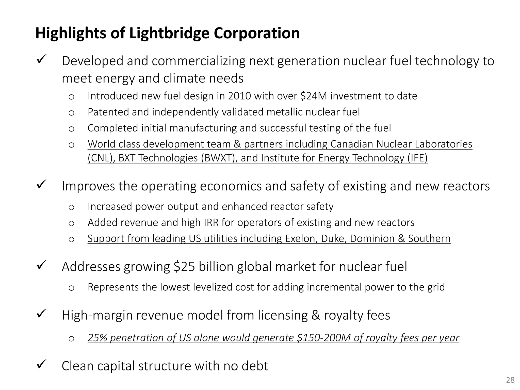  Developed and commercializing next generation nuclear fuel technology to
meet energy and climate needs
o Introduced new fuel design in 2010 with over $24M investment to date
o Patented and independently validated metallic nuclear fuel
o Completed initial manufacturing and successful testing of the fuel
o World class development team & partners including Canadian Nuclear Laboratories
(CNL), BXT Technologies (BWXT), and Institute for Energy Technology (IFE)
 Improves the operating economics and safety of existing and new reactors
o Increased power output and enhanced reactor safety
o Added revenue and high IRR for operators of existing and new reactors
o Support from leading US utilities including Exelon, Duke, Dominion & Southern
 Addresses growing $25 billion global market for nuclear fuel
o Represents the lowest levelized cost for adding incremental power to the grid
 High-margin revenue model from licensing & royalty fees
o 25% penetration of US alone would generate $150-200M of royalty fees per year
 Clean capital structure with no debt
28
Highlights of Lightbridge Corporation
 