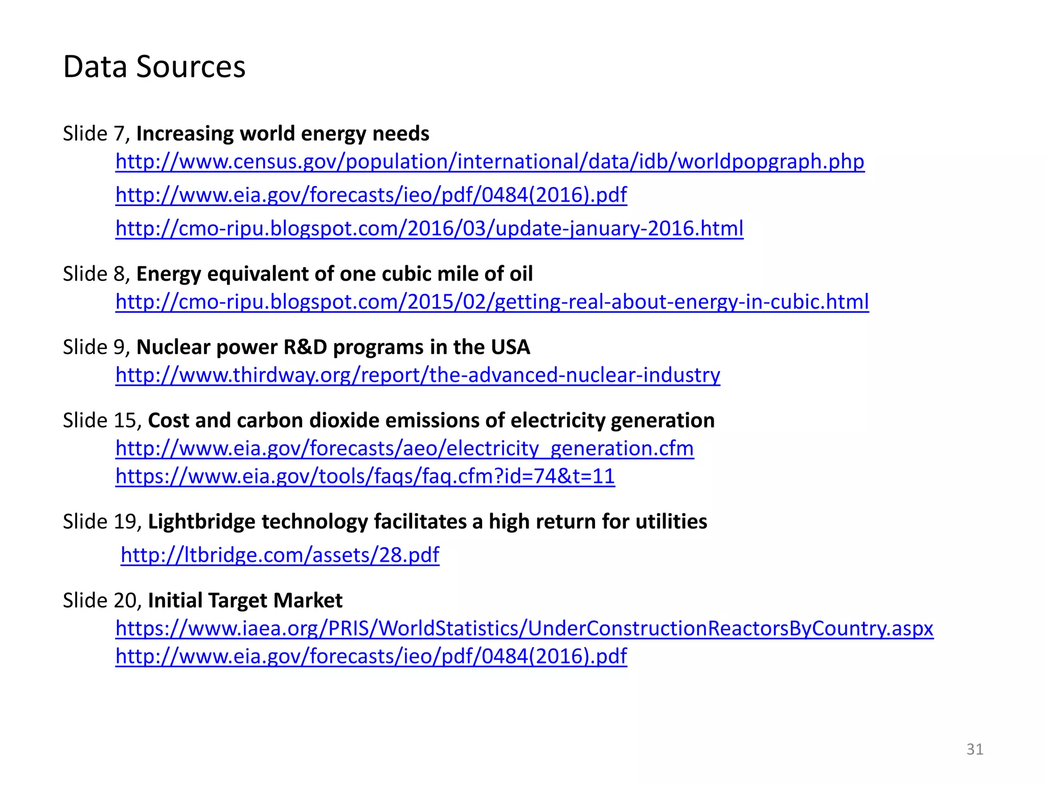 Data Sources
Slide 7, Increasing world energy needs
http://www.census.gov/population/international/data/idb/worldpopgraph.php
http://www.eia.gov/forecasts/ieo/pdf/0484(2016).pdf
http://cmo-ripu.blogspot.com/2016/03/update-january-2016.html
Slide 8, Energy equivalent of one cubic mile of oil
http://cmo-ripu.blogspot.com/2015/02/getting-real-about-energy-in-cubic.html
Slide 9, Nuclear power R&D programs in the USA
http://www.thirdway.org/report/the-advanced-nuclear-industry
Slide 15, Cost and carbon dioxide emissions of electricity generation
http://www.eia.gov/forecasts/aeo/electricity_generation.cfm
https://www.eia.gov/tools/faqs/faq.cfm?id=74&t=11
Slide 19, Lightbridge technology facilitates a high return for utilities
http://ltbridge.com/assets/28.pdf
Slide 20, Initial Target Market
https://www.iaea.org/PRIS/WorldStatistics/UnderConstructionReactorsByCountry.aspx
http://www.eia.gov/forecasts/ieo/pdf/0484(2016).pdf
31
 