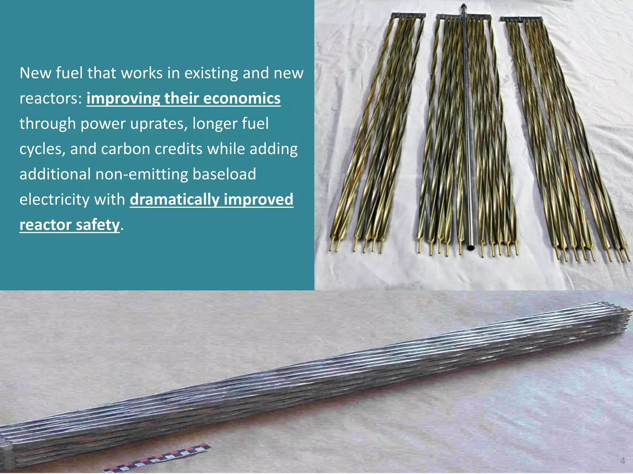4
New fuel that works in existing and new
reactors: improving their economics
through power uprates, longer fuel
cycles, and carbon credits while adding
additional non-emitting baseload
electricity with dramatically improved
reactor safety.
 