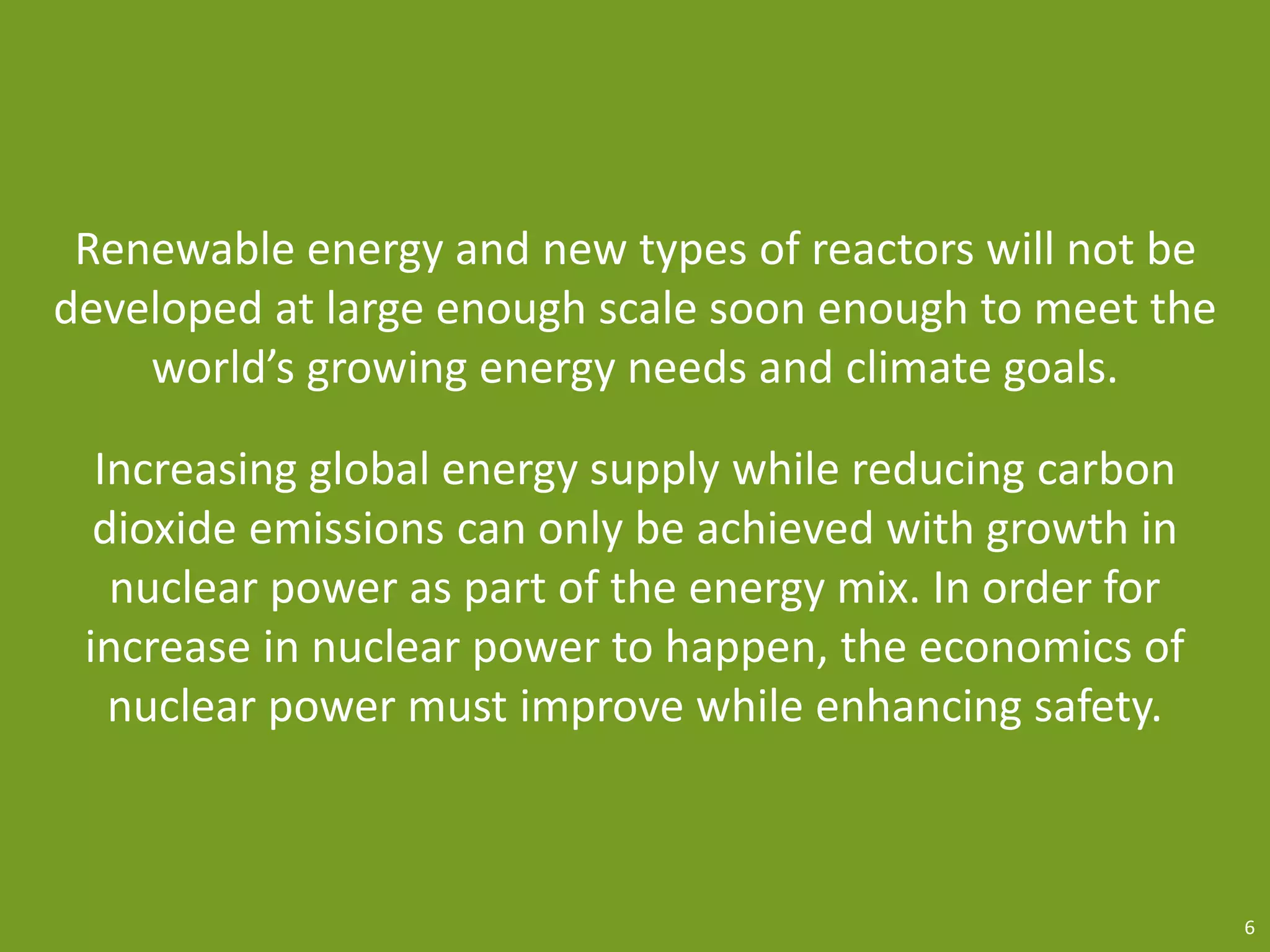 Renewable energy and new types of reactors will not be
developed at large enough scale soon enough to meet the
world’s growing energy needs and climate goals.
Increasing global energy supply while reducing carbon
dioxide emissions can only be achieved with growth in
nuclear power as part of the energy mix. In order for
increase in nuclear power to happen, the economics of
nuclear power must improve while enhancing safety.
6
 