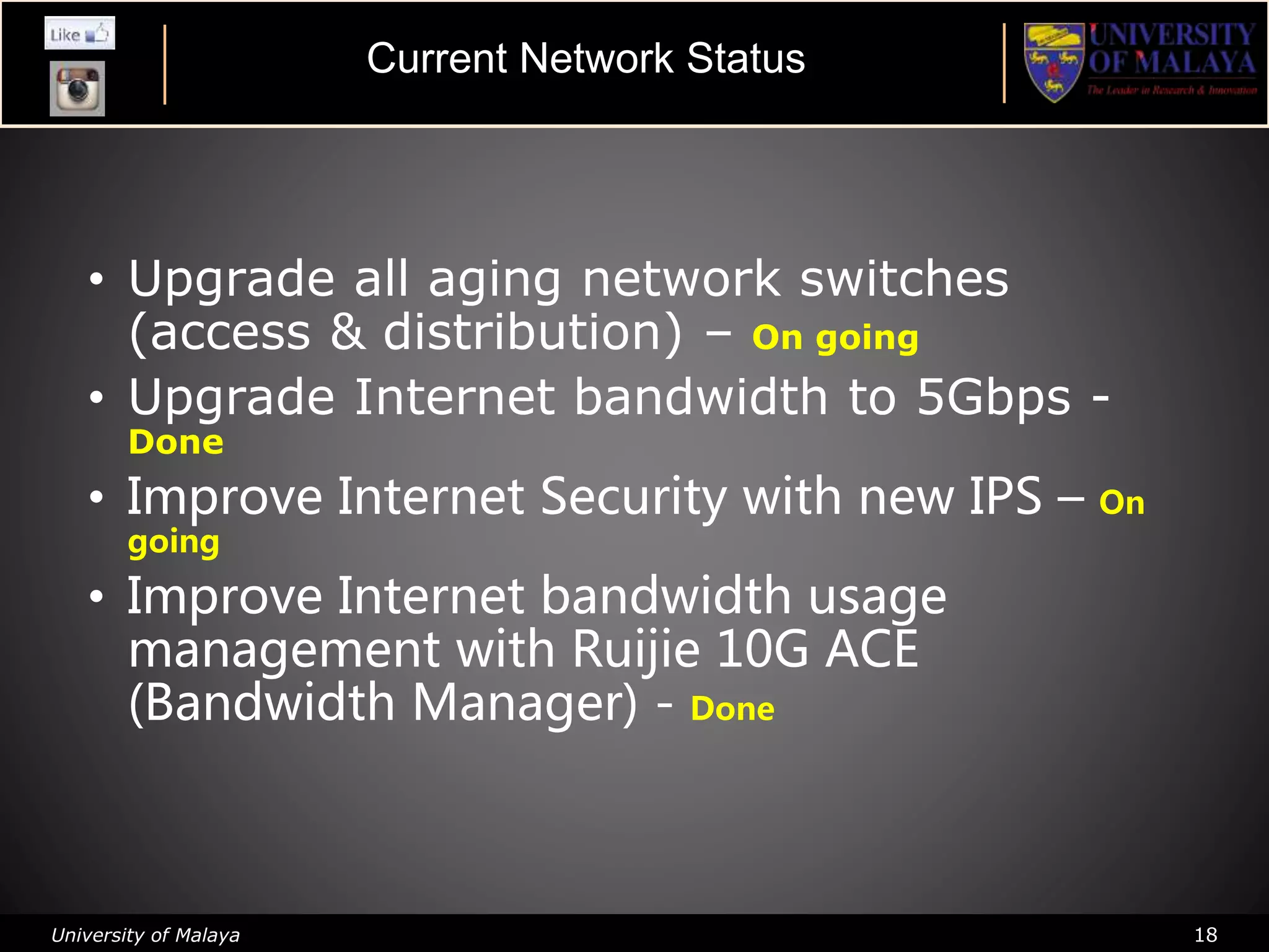 University of Malaya 18
• Upgrade all aging network switches
(access & distribution) – On going
• Upgrade Internet bandwidth to 5Gbps -
Done
• Improve Internet Security with new IPS – On
going
• Improve Internet bandwidth usage
management with Ruijie 10G ACE
(Bandwidth Manager) - Done
Current Network Status
 