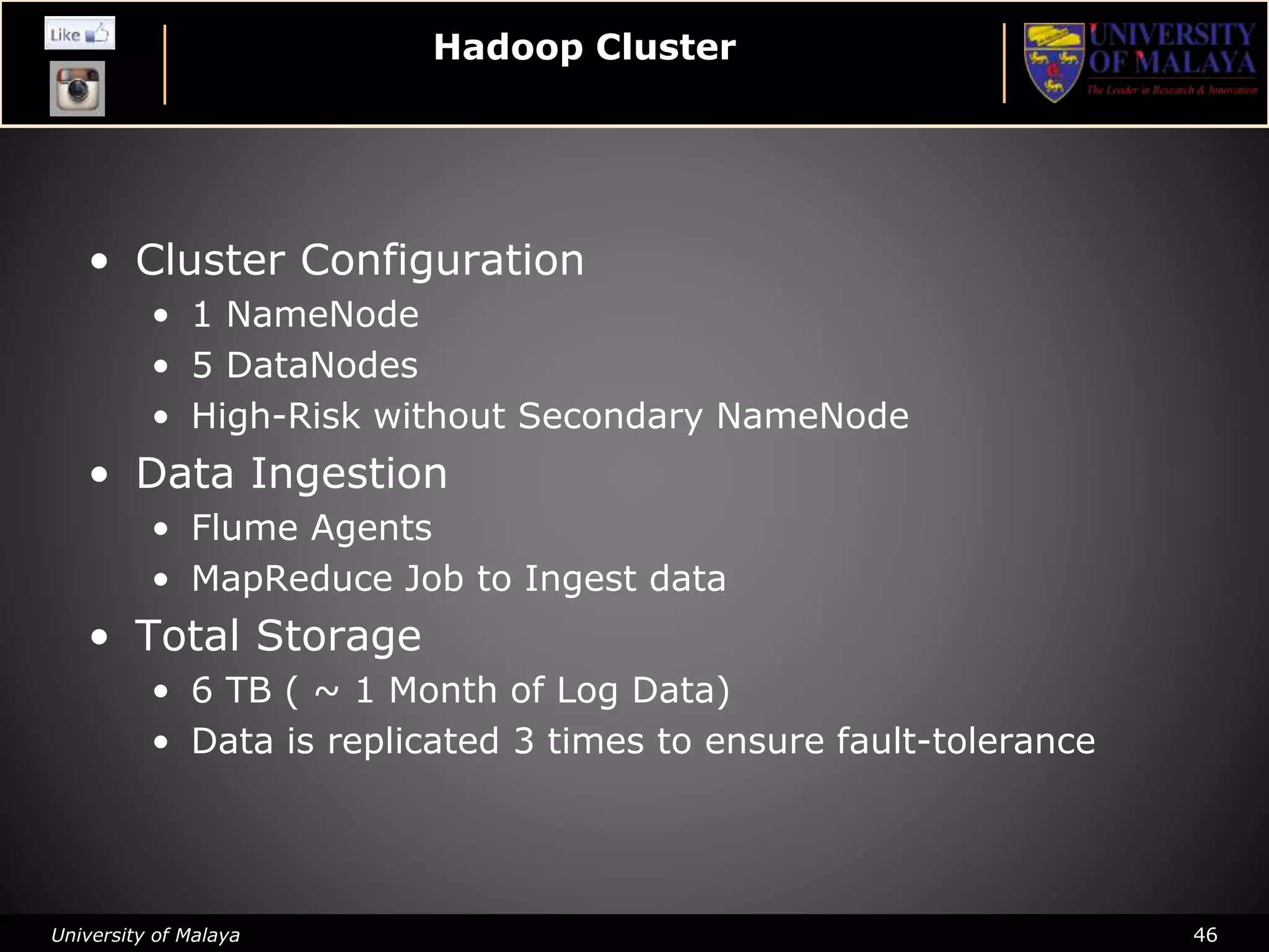 University of Malaya 46
Hadoop Cluster
• Cluster Configuration
• 1 NameNode
• 5 DataNodes
• High-Risk without Secondary NameNode
• Data Ingestion
• Flume Agents
• MapReduce Job to Ingest data
• Total Storage
• 6 TB ( ~ 1 Month of Log Data)
• Data is replicated 3 times to ensure fault-tolerance
 
