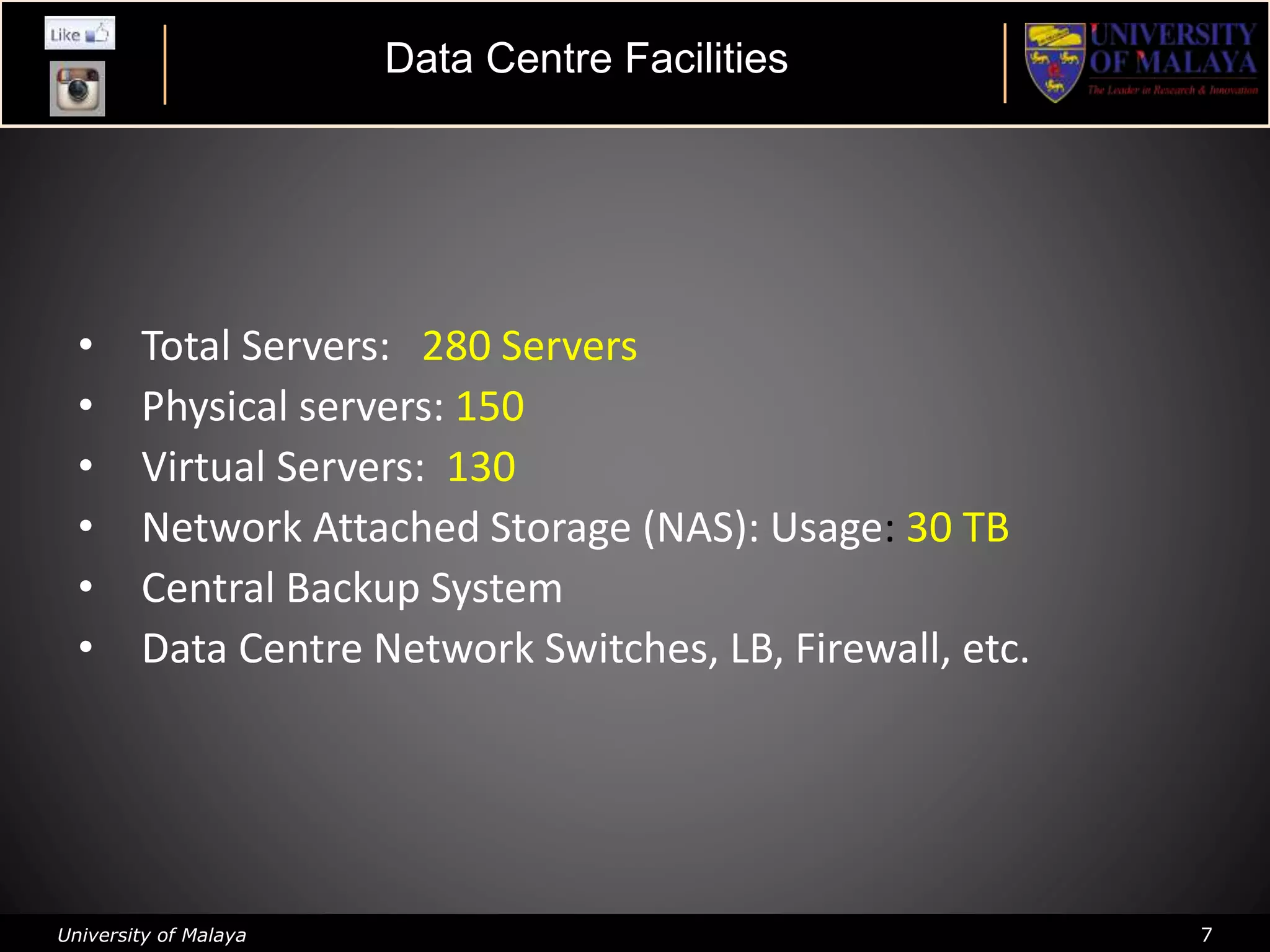 University of Malaya 7
• Total Servers: 280 Servers
• Physical servers: 150
• Virtual Servers: 130
• Network Attached Storage (NAS): Usage: 30 TB
• Central Backup System
• Data Centre Network Switches, LB, Firewall, etc.
Data Centre Facilities
 