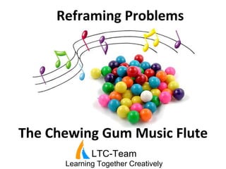 Reframing	
  Problems	
  
LTC-Team
Learning Together Creatively
The	
  Chewing	
  Gum	
  Music	
  Flute	
  
 