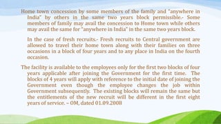 Home town concession by some members of the family and “anywhere in
India” by others in the same two years block permissible.- Some
members of family may avail the concession to Home town while others
may avail the same for “anywhere in India” in the same two years block.
In the case of fresh recruits.- Fresh recruits to Central government are
allowed to travel their home town along with their families on three
occasions in a block of four years and to any place in India on the fourth
occasion.
The facility is available to the employees only for the first two blocks of four
years applicable after joining the Government for the first time. The
blocks of 4 years will apply with reference to the initial date of joining the
Government even though the employee changes the job within
Government subsequently. The existing blocks will remain the same but
the entitlements of the new recruit will be different in the first eight
years of service. – OM, dated 01.09.2008
 
