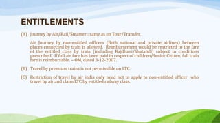ENTITLEMENTS
(A) Journey by Air/Rail/Steamer : same as on Tour/Transfer.
Air Journey by non-entitled officers (Both national and private airlines) between
places connected by train is allowed. Reimbursement would be restricted to the fare
of the entitled class by train (including Rajdhani/Shatabdi) subject to conditions
prescribed. If full air fare has been paid in respect of children/Senior Citizen, full train
fare is reimbursable. – OM, dated 3-12-2007.
(B) Travel by premium trains is not permissible on LTC.
(C) Restriction of travel by air india only need not to apply to non-entitled officer who
travel by air and claim LTC by entitled railway class.
 