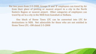 For two years from 2-5-2008, Groups ‘A’ and ‘B’ employees can travel by Air
from their place of posting or nearest airport to a city in the North
Eastern Region or nearest airport. Other categories of employees can
travel by air to a city in the NER from Guwahati or Kolkata.
One block of Home Town LTC can be converted into LTC for
destinations in NER. Not admissible for those who are not entitled to
Home Town LTC.- OM dated 2-5-2008
 
