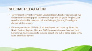 SPECIAL RELAXATION
• Government servant serving in Ladakh Region, his/her spouse and two
dependent children (up to 18 years for boys and 24 years for girls), air
travel is admissible between Leh and Srinagar/Jammu/Chandigarh
during winter season.
• For two years from 26-9-2016, all employees can travel by Air to the
North Eastern Region , J &K and A&N. by converting one block of their
home town ltc.fresh recruits can also covert one out of three home town
ltc in a block of 4 years.
 