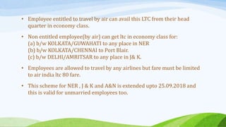 • Employee entitled to travel by air can avail this LTC from their head
quarter in economy class.
• Non entitled employee(by air) can get ltc in economy class for:
(a) b/w KOLKATA/GUWAHATI to any place in NER
(b) b/w KOLKATA/CHENNAI to Port Blair.
(c) b/w DELHI/AMRITSAR to any place in J& K.
• Employees are allowed to travel by any airlines but fare must be limited
to air india ltc 80 fare.
• This scheme for NER , J & K and A&N is extended upto 25.09.2018 and
this is valid for unmarried employees too.
 