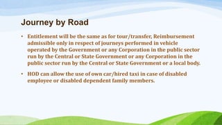 Journey by Road
• Entitlement will be the same as for tour/transfer, Reimbursement
admissible only in respect of journeys performed in vehicle
operated by the Government or any Corporation in the public sector
run by the Central or State Government or any Corporation in the
public sector run by the Central or State Government or a local body.
• HOD can allow the use of own car/hired taxi in case of disabled
employee or disabled dependent family members.
 