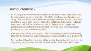 Reimbursement.-
• Fares for journeys between duty station and Home town, both ways, will
be reimbursed by Government in full. If the employee and family reside
away from the duty station, fares for journeys between place of residence
and Home town, both ways, restricted to that from duty station to Home
town and back will be reimbursed in full. Reservation charges are
reimbursable; but telegram charges for reservation of onward/return
journeys, etc., are not reimbursable.
• Charges incurred for booking of rail tickets through Internet/e-ticketing
through the website of Indian Railways are reimbursable-Rule 13, GID(7).
Service Tax, Education Cess and other similar levies charged on travel by
Air/Road/Rail/Steamer are also reimbursable. – OM, dated 18-7-2007
 