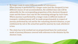 • By longer route in same/different modes of conveyance.-
When journey is performed by a longer route (not the cheapest) in two
different classes of rail accommodation, the entitled class rate will be
admissible for the corresponding proportion of the shortest/cheapest
route and the lower class rate for the remaining mileage by such route.
Where journey is performed by a longer route in different modes of
transport, reimbursement will be made proportionately in respect of
journey performed by rail and for the remaining shortest distance, as per
entitlement by rail or the actual fare paid for journey by road, whichever
is less.
• The claim has to be worked out on proportional basis for each/actual
mode of journey/distance covered with reference to the distance by the
shortest route.
 