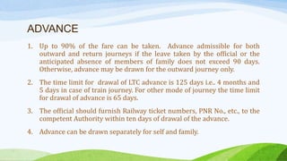 ADVANCE
1. Up to 90% of the fare can be taken. Advance admissible for both
outward and return journeys if the leave taken by the official or the
anticipated absence of members of family does not exceed 90 days.
Otherwise, advance may be drawn for the outward journey only.
2. The time limit for drawal of LTC advance is 125 days i.e.. 4 months and
5 days in case of train journey. For other mode of journey the time limit
for drawal of advance is 65 days.
3. The official should furnish Railway ticket numbers, PNR No., etc., to the
competent Authority within ten days of drawal of the advance.
4. Advance can be drawn separately for self and family.
 
